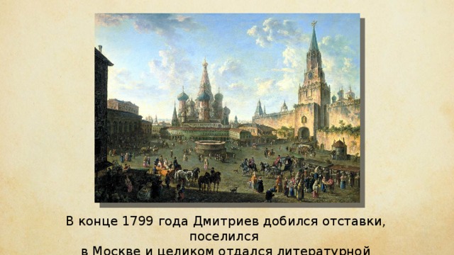 В конце 1799 года Дмитриев добился отставки, поселился в Москве и целиком отдался литературной работе. 