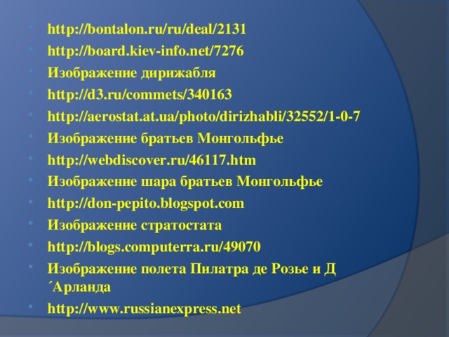 http://bontalon.ru/ru/deal/2131 http://board.kiev-info.net/7276 Изображение дирижабля h ttp://d3.ru/commets/340163 http://aerostat.at.ua/photo/dirizhabli/32552/1-0-7 Изображение братьев Монгольфье h ttp://webdiscover.ru/46117.htm Изображение шара братьев Монгольфье h ttp://don-pepito.blogspot.com Изображение стратостата h ttp://blogs.computerra.ru/49070 Изображение полета Пилатра де Розье и Д´Арланда h ttp://www.russianexpress.net  