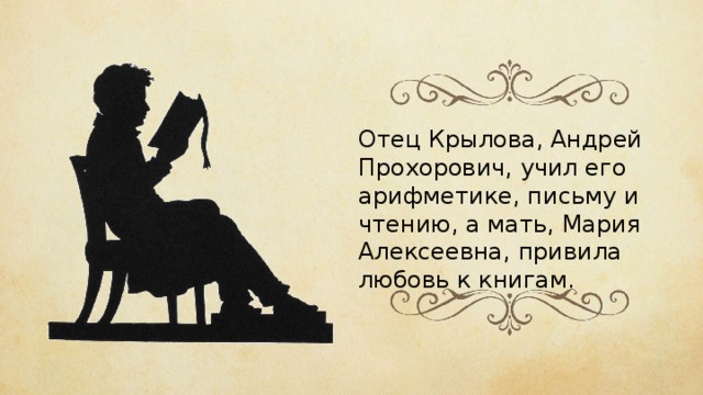 Отец Крылова, Андрей Прохорович, учил его арифметике, письму и чтению, а мать, Мария Алексеевна, привила любовь к книгам. 