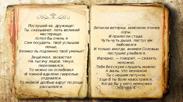 Послушай-ка, дружище! Ты, сказывают, петь великий мастерище. Хотел бы очень я Сам посудить, твоё услышав пенье, Велико ль подлинно твоё уменье? Затихли ветерки, замолкли птичек хоры, И прилегли стада. Чуть-чуть дыша, пастух им любовался И только иногда, внимая Соловью, пастушке улыбался. Защёлкал, засвистал  На тысячу ладов, тянул, переливался;  То нежно он ослабевал  И томной вдалеке свирелью отдавался,  То мелкой дробью вдруг по роще рассыпался. Изрядно, — говорит, — сказать неложно, Тебя без скуки слушать можно; А жаль, что незнаком Ты с нашим петухом; Еще б ты боле навострился, Когда бы у него немножко поучился. 