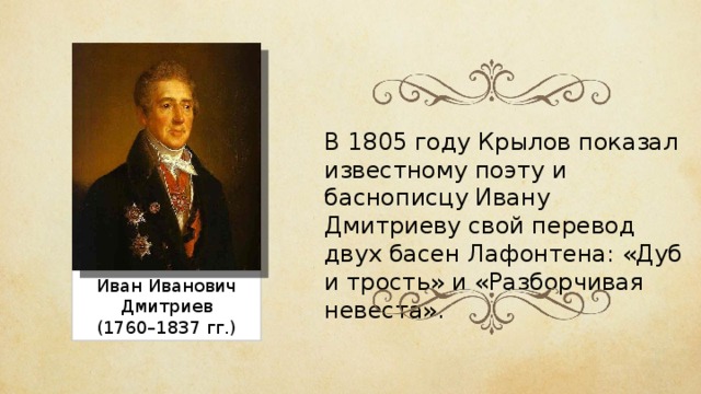 В 1805 году Крылов показал известному поэту и баснописцу Ивану Дмитриеву свой перевод двух басен Лафонтена: «Дуб и трость» и «Разборчивая невеста». Иван Иванович Дмитриев (1760–1837 гг.) 