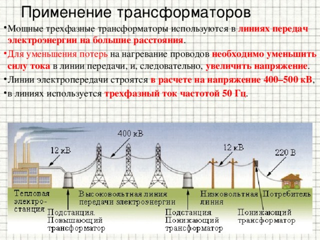 Применение трансформаторов Мощные трехфазные трансформаторы используются в линиях передач электроэнергии на большие расстояния . Для уменьшения потерь на нагревание проводов необходимо уменьшить силу тока в линии передачи, и, следовательно, увеличить напряжение . Линии электропередачи строятся в расчете на напряжение 400–500 кВ , в линиях используется трехфазный ток частотой 50 Гц . 