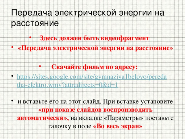 Передача электрической энергии на расстояние Здесь должен быть видеофрагмент «Передача электрической энергии на расстояние»  Скачайте фильм по адресу: https://sites.google.com/site/gymnaziya1belovo/peredatha-elektro.wmv?attredirects=0&d=1   и вставьте его на этот слайд. При вставке установите «при показе слайдов воспроизводить автоматически», на вкладке «Параметры» поставьте галочку в поле «Во весь экран»  