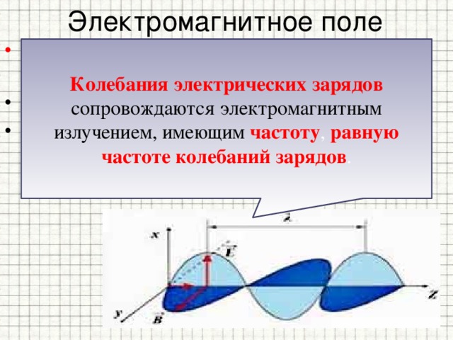 Электромагнитное поле Источниками электромагнитного поля могут быть: - движущийся магнит ; - электрический заряд, движущийся с ускорением или колеблющийся . Колебания электрических зарядов сопровождаются электромагнитным излучением, имеющим частоту , равную частоте колебаний зарядов . 