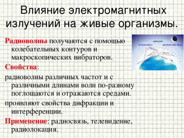 Влияние электромагнитных излучений на живые организмы. Радиоволны получаются с помощью колебательных контуров и макроскопических вибраторов. Свойства : радиоволны различных частот и с различными длинами волн по-разному поглощаются и отражаются средами. проявляют свойства дифракции и интерференции. Применение : радиосвязь, телевидение, радиолокация. 