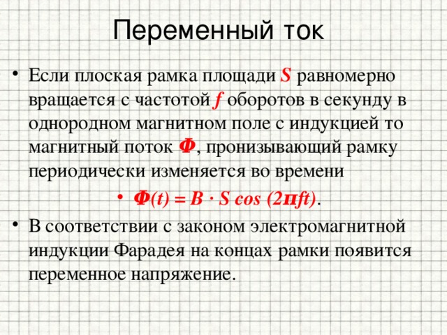 Переменный ток Если плоская рамка площади S равномерно вращается с частотой f оборотов в секунду в однородном магнитном поле с индукцией то магнитный поток Φ , пронизывающий рамку периодически изменяется во времени Φ(t) = B ∙ S cos (2πft) . В соответствии с законом электромагнитной индукции Фарадея на концах рамки появится переменное напряжение. 