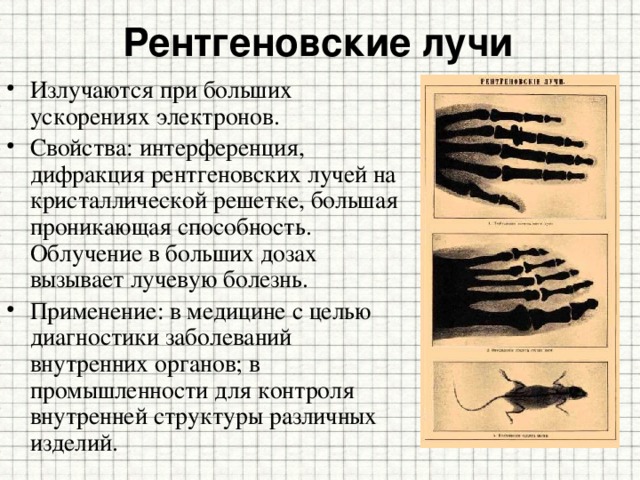 Рентгеновские лучи Излучаются при больших ускорениях электронов. Свойства: интерференция, дифракция рентгеновских лучей на кристаллической решетке, большая проникающая способность. Облучение в больших дозах вызывает лучевую болезнь. Применение: в медицине с целью диагностики заболеваний внутренних органов; в промышленности для контроля внутренней структуры различных изделий. 