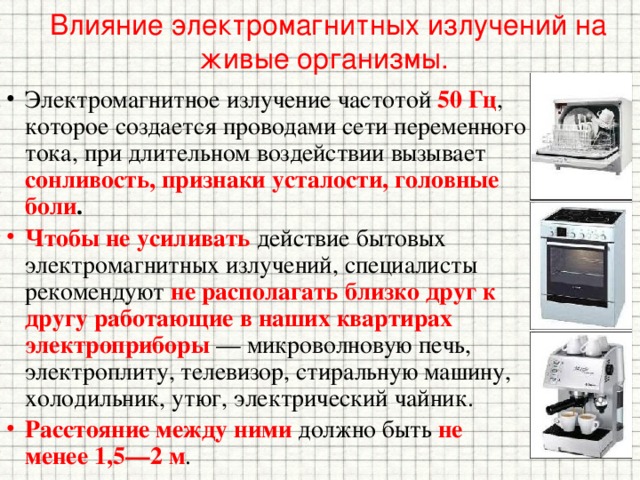 Влияние электромагнитных излучений на живые организмы. Электромагнитное излучение частотой 50 Гц ,  которое создается проводами сети переменного тока, при длительном воздействии вызывает сонливость, признаки усталости, головные боли . Чтобы не усиливать действие бытовых электромагнитных излучений, специалисты рекомендуют не располагать близко друг к другу работающие в наших квартирах электроприборы — микроволновую печь, электроплиту, телевизор, стиральную машину, холодильник, утюг, электрический чайник. Расстояние между ними должно быть не менее 1,5—2 м . 