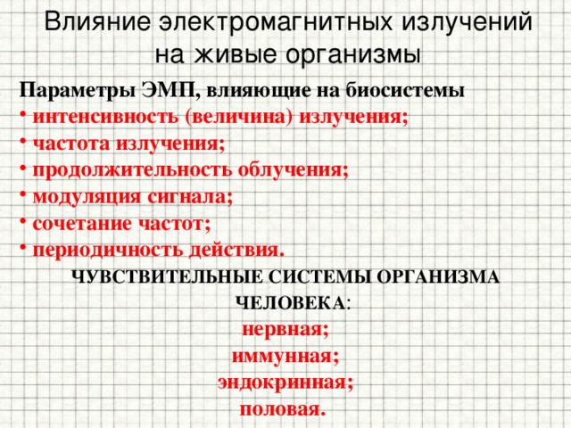 Влияние электромагнитных излучений на живые организмы Параметры ЭМП, влияющие на биосистемы интенсивность (величина) излучения; частота излучения; продолжительность облучения; модуляция сигнала; сочетание частот; периодичность действия. ЧУВСТВИТЕЛЬНЫЕ СИСТЕМЫ ОРГАНИЗМА ЧЕЛОВЕКА : нервная; иммунная; эндокринная; половая. 