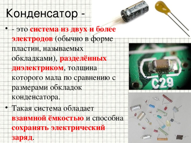 Конденсатор - - это система из двух и более электродов (обычно в форме пластин, называемых обкладками), разделённых диэлектриком , толщина которого мала по сравнению с размерами обкладок конденсатора. Такая система обладает взаимной ёмкостью и способна сохранять электрический заряд . 