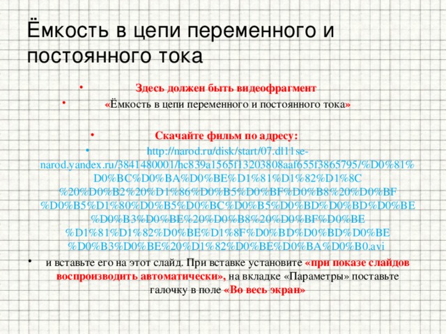 Ёмкость в цепи переменного и постоянного тока Здесь должен быть видеофрагмент « Ёмкость в цепи переменного и постоянного тока »  Скачайте фильм по адресу: http://narod.ru/disk/start/07.dl11se-narod.yandex.ru/3841480001/hc839a1565f13203808aaf655f3865795/%D0%81%D0%BC%D0%BA%D0%BE%D1%81%D1%82%D1%8C%20%D0%B2%20%D1%86%D0%B5%D0%BF%D0%B8%20%D0%BF%D0%B5%D1%80%D0%B5%D0%BC%D0%B5%D0%BD%D0%BD%D0%BE%D0%B3%D0%BE%20%D0%B8%20%D0%BF%D0%BE%D1%81%D1%82%D0%BE%D1%8F%D0%BD%D0%BD%D0%BE%D0%B3%D0%BE%20%D1%82%D0%BE%D0%BA%D0%B0.avi и вставьте его на этот слайд. При вставке установите «при показе слайдов воспроизводить автоматически», на вкладке «Параметры» поставьте галочку в поле «Во весь экран»  