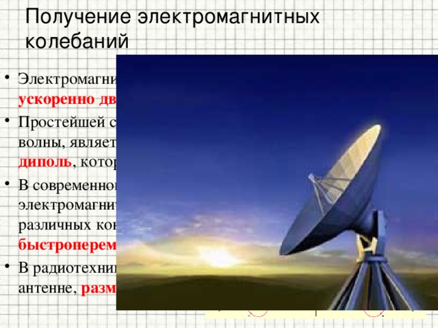 Получение электромагнитных колебаний Электромагнитные волны могут возбуждаться только ускоренно движущимися зарядами . Простейшей системой, излучающей электромагнитные волны, является небольшой по размерам электрический диполь , который называют диполем Герца . В современной радиотехнике излучение электромагнитных волн производится с помощью антенн различных конструкций, в которых возбуждаются быстропеременные токи . В радиотехнике диполь Герца эквивалентен небольшой антенне, размер которой много меньше длины волны λ . 