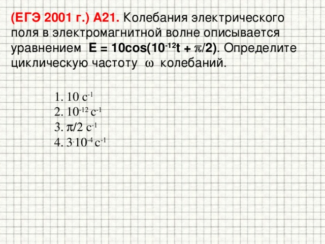 (ЕГЭ 2001 г.) А21. Колебания электрического поля в электромагнитной волне описывается уравнением E = 10cos(10 -12 t +  /2) . Определите циклическую частоту  колебаний. 10 с -1  10 -12 с -1  /2 с -1 3 . 10 -4 с -1 