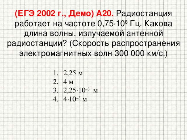 (ЕГЭ 2002 г., Демо) А20. Радиостанция работает на частоте 0,75  10 8 Гц. Какова длина волны, излучаемой антенной радиостанции? (Скорость распространения электромагнитных волн 300 000 км/с.) 2,25 м 4 м 2,25  10 –3 м 4  10 –3 м 