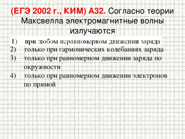 (ЕГЭ 2002 г., КИМ) А32. Согласно теории Максвелла электромагнитные волны излучаются 1) при любом неравномерном движении заряда 2) только при гармонических колебаниях заряда 3) только при равномерном движении заряда по окружности 4) только при равномерном движении электронов по прямой 