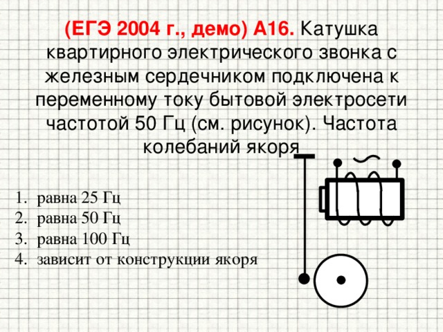 (ЕГЭ 2004 г., демо) А16. Катушка квартирного электрического звонка с железным сердечником подключена к переменному току бытовой электросети частотой 50 Гц (см. рисунок). Частота колебаний якоря равна 25 Гц равна 50 Гц равна 100 Гц зависит от конструкции якоря 