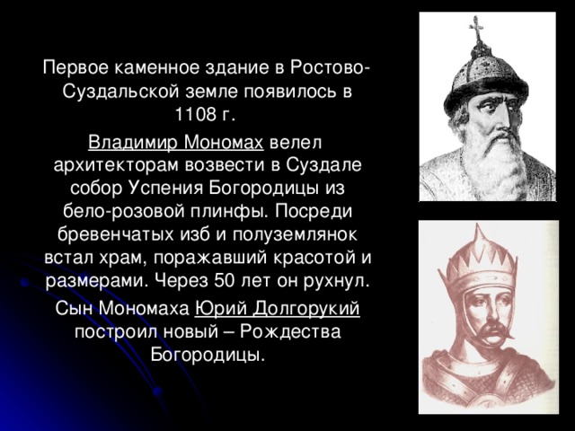  Первое каменное здание в Ростово-Суздальской земле появилось в 1108 г.  Владимир Мономах велел архитекторам возвести в Суздале собор Успения Богородицы из бело-розовой плинфы. Посреди бревенчатых изб и полуземлянок встал храм, поражавший красотой и размерами. Через 50 лет он рухнул.  Сын Мономаха Юрий Долгорукий построил новый – Рождества Богородицы. 