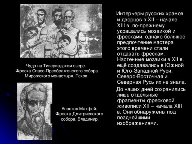  Интерьеры русских храмов и дворцов в XII – начале XIII в. по-прежнему украшались мозаикой и фресками, однако большее предпочтение мастера этого времени стали отдавать фрескам. Настенные мозаики в XII в. ещё создавались в Южной и Юго-Западной Руси. Северо-Восточная и Северная Русь их не знала.  До наших дней сохранились лишь отдельные фрагменты фресковой живописи XII – начала XIII в. Они обнаружены под позднейшими изображениями. Чудо на Тивериадском озере. Фреска Спасо-Преображенского собора Мирожского монастыря. Псков. Апостол Матфей. Фреска Дмитриевского  собора. Владимир. 