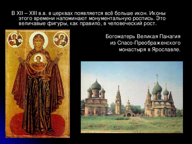 В XII – XIII в.в. в церквах появляется всё больше икон. Иконы этого времени напоминают монументальную роспись. Это величавые фигуры, как правило, в человеческий рост.  Богоматерь Великая Панагия  из Спасо-Преображенского  монастыря в Ярославле. 
