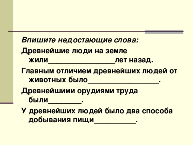 Впишите недостающие слова: Древнейшие люди на земле жили________________лет назад. Главным отличием древнейших людей от животных было_________________. Древнейшими орудиями труда были________. У древнейших людей было два способа добывания пищи__________. 