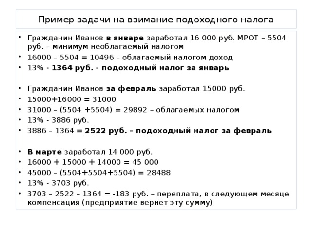 Пример задачи на взимание подоходного налога Гражданин Иванов в январе заработал 16 000 руб. МРОТ – 5504 руб. – минимум необлагаемый налогом 16000 – 5504 = 10496 – облагаемый налогом доход 13% - 1364 руб. - подоходный налог за январь Гражданин Иванов за февраль заработал 15000 руб. 15000+16000 = 31000 31000 – (5504 +5504) = 29892 – облагаемых налогом 13% - 3886 руб. 3886 – 1364 = 2522 руб. – подоходный налог за февраль  В марте заработал 14 000 руб. 16000 + 15000 + 14000 = 45 000 45000 – (5504+5504+5504) = 28488 13% - 3703 руб. 3703 – 2522 – 1364 = -183 руб. – переплата, в следующем месяце компенсация (предприятие вернет эту сумму)  