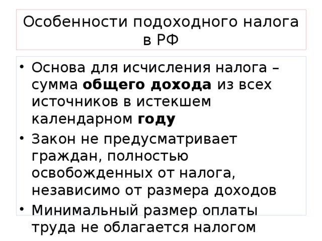 Особенности подоходного налога в РФ Основа для исчисления налога – сумма общего дохода из всех источников в истекшем календарном году Закон не предусматривает граждан, полностью освобожденных от налога, независимо от размера доходов Минимальный размер оплаты труда не облагается налогом   