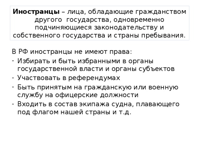 Иностранцы – лица, обладающие гражданством другого государства, одновременно подчиняющиеся законодательству и собственного государства и страны пребывания. В РФ иностранцы не имеют права: Избирать и быть избранными в органы государственной власти и органы субъектов Участвовать в референдумах Быть принятым на гражданскую или военную службу на офицерские должности Входить в состав экипажа судна, плавающего под флагом нашей страны и т.д. 