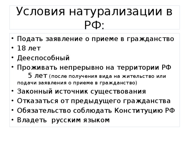 Условия натурализации в РФ: Подать заявление о приеме в гражданство 18 лет Дееспособный Проживать непрерывно на территории РФ 5 лет (после получения вида на жительство или подачи заявления о приеме в гражданство) Законный источник существования Отказаться от предыдущего гражданства Обязательство соблюдать Конституцию РФ Владеть русским языком 