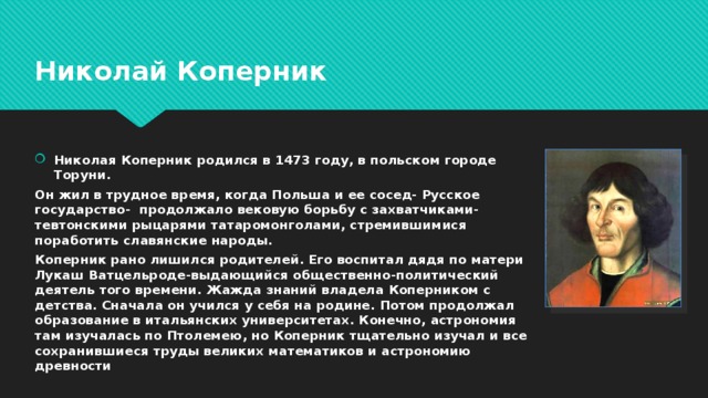 Николай Коперник Николая Коперник родился в 1473 году, в польском городе Торуни. Он жил в трудное время, когда Польша и ее сосед- Русское государство- продолжало вековую борьбу с захватчиками-тевтонскими рыцарями татаромонголами, стремившимися поработить славянские народы. Коперник рано лишился родителей. Его воспитал дядя по матери Лукаш Ватцельроде-выдающийся общественно-политический деятель того времени. Жажда знаний владела Коперником с детства. Сначала он учился у себя на родине. Потом продолжал образование в итальянских университетах. Конечно, астрономия там изучалась по Птолемею, но Коперник тщательно изучал и все сохранившиеся труды великих математиков и астрономию древности 