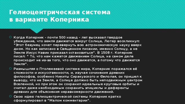 Гелиоцентрическая система в варианте Коперника Когда Коперник - почти 500 назад – лет высказал твердое убеждение, что земля движется вокруг Солнца, Лютер воскликнул: “Этот безумец хочет перевернуть всю астрономическую науку вверх дном. Но как записано в Священном писании, именно Солнцу, а не Земле Иисус Навин приказал остановиться”. В 1508 г. Коперник писал: “ То, что нам кажется движением Солнца, на самом деле происходит не из-за того, что оно движется, а потому что движется Земля”. Размышляя о Птолемеевой системе мира, Коперник поражался её сложности и искусственности, и, изучая сочинения древних философов, особенно Никиты Сиракузского и Филолая, он пришел к выводу, что не Земля, а Солнце должно быть неподвижным центром Вселенной, но при этом он сохранил идеальные круговые орбиты и считал даже необходимым сохранить эпициклы и деференты древних для объяснения неравномерности движений. Свою идею гелиоцентрической системы Коперник кратко сформулировал в “Малом комментарии”. 