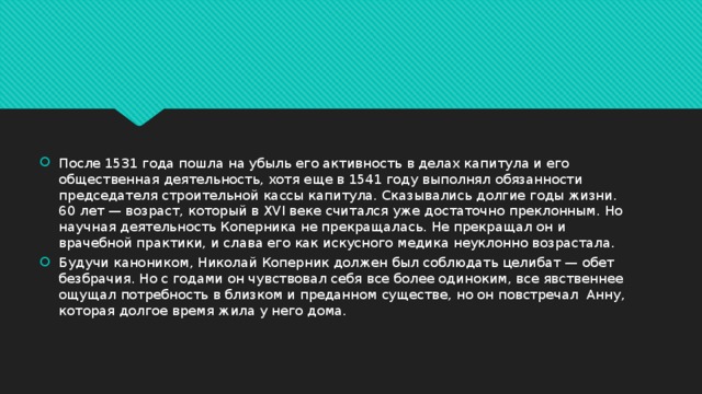 После 1531 года пошла на убыль его активность в делах капитула и его общественная деятельность, хотя еще в 1541 году выполнял обязанности председателя строительной кассы капитула. Сказывались долгие годы жизни. 60 лет — возраст, который в XVI веке считался уже достаточно преклонным. Но научная деятельность Коперника не прекращалась. Не прекращал он и врачебной практики, и слава его как искусного медика неуклонно возрастала. Будучи каноником, Николай Коперник должен был соблюдать целибат — обет безбрачия. Но с годами он чувствовал себя все более одиноким, все явственнее ощущал потребность в близком и преданном существе, но он повстречал Анну, которая долгое время жила у него дома. 