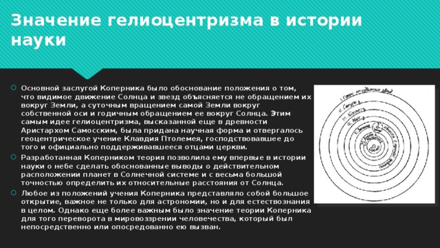 Значение гелиоцентризма в истории науки Основной заслугой Коперника было обоснование положения о том, что видимое движение Солнца и звезд объясняется не обращением их вокруг Земли, а суточным вращением самой Земли вокруг собственной оси и годичным обращением ее вокруг Солнца. Этим самым идее гелиоцентризма, высказанной еще в древности Аристархом Самосским, была придана научная форма и отвергалось геоцентрическое учение Клавдия Птолемея, господствовавшее до того и официально поддерживавшееся отцами церкви. Разработанная Коперником теория позволила ему впервые в истории науки о небе сделать обоснованные выводы о действительном расположении планет в Солнечной системе и с весьма большой точностью определить их относительные расстояния от Солнца. Любое из положений учения Коперника представляло собой большое открытие, важное не только для астрономии, но и для естествознания в целом. Однако еще более важным было значение теории Коперника для того переворота в мировоззрении человечества, который был непосредственно или опосредованно ею вызван. 