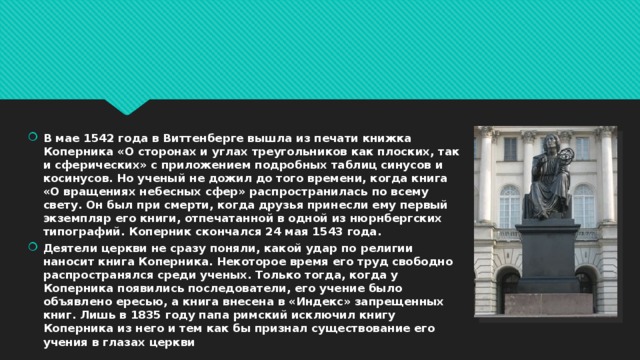 В мае 1542 года в Виттенберге вышла из печати книжка Коперника «О сторонах и углах треугольников как плоских, так и сферических» с приложением подробных таблиц синусов и косинусов. Но ученый не дожил до того времени, когда книга «О вращениях небесных сфер» распространилась по всему свету. Он был при смерти, когда друзья принесли ему первый экземпляр его книги, отпечатанной в одной из нюрнбергских типографий. Коперник скончался 24 мая 1543 года. Деятели церкви не сразу поняли, какой удар по религии наносит книга Коперника. Некоторое время его труд свободно распространялся среди ученых. Только тогда, когда у Коперника появились последователи, его учение было объявлено ересью, а книга внесена в «Индекс» запрещенных книг. Лишь в 1835 году папа римский исключил книгу Коперника из него и тем как бы признал существование его учения в глазах церкви 