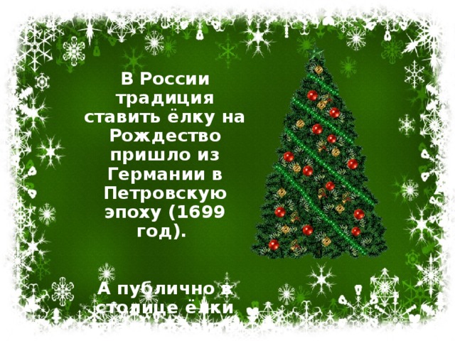 В России традиция ставить ёлку на Рождество пришло из Германии в Петровскую эпоху (1699 год).   А публично в столице ёлки стали ставить только в 1852 году.   