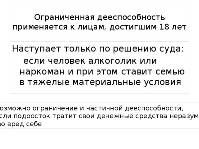 Ограниченная дееспособность применяется к лицам, достигшим 18 лет Наступает только по решению суда:  если человек алкоголик или наркоман и при этом ставит семью в тяжелые материальные условия Возможно ограничение и частичной дееспособности, если подросток тратит свои денежные средства неразумно,  во вред себе 