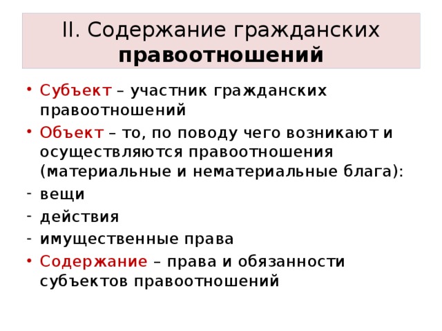 II. Содержание гражданских правоотношений Субъект – участник гражданских правоотношений Объект – то, по поводу чего возникают и осуществляются правоотношения (материальные и нематериальные блага): вещи действия имущественные права Содержание – права и обязанности субъектов правоотношений 