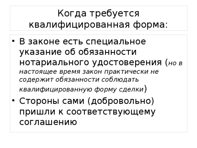 Когда требуется квалифицированная форма: В законе есть специальное указание об обязанности нотариального удостоверения ( но в настоящее время закон практически не содержит обязанности соблюдать квалифицированную форму сделки ) Стороны сами (добровольно) пришли к соответствующему соглашению 