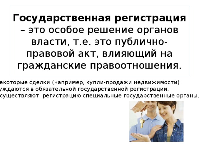 Государственная регистрация – это особое решение органов власти, т.е. это публично-правовой акт, влияющий на гражданские правоотношения. Некоторые сделки (например, купли-продажи недвижимости) нуждаются в обязательной государственной регистрации. Осуществляют регистрацию специальные государственные органы. 