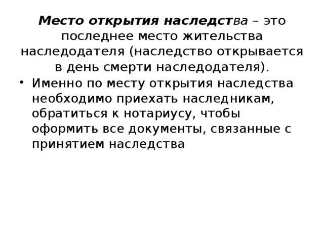 Место открытия наследст ва – это последнее место жительства наследодателя (наследство открывается в день смерти наследодателя). Именно по месту открытия наследства необходимо приехать наследникам, обратиться к нотариусу, чтобы оформить все документы, связанные с принятием наследства 