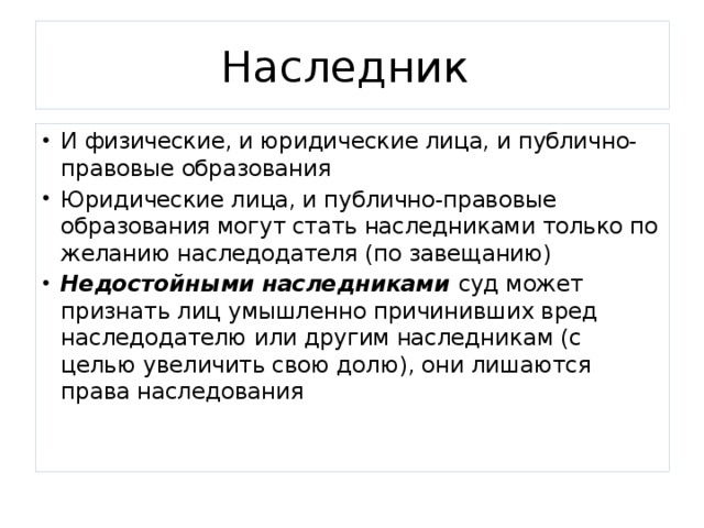 Наследник И физические, и юридические лица, и публично-правовые образования Юридические лица, и публично-правовые образования могут стать наследниками только по желанию наследодателя (по завещанию) Недостойными наследниками суд может признать лиц умышленно причинивших вред наследодателю или другим наследникам (с целью увеличить свою долю), они лишаются права наследования 