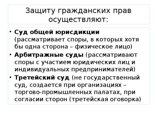 Защиту гражданских прав осуществляют: Суд общей юрисдикции (рассматривает споры, в которых хотя бы одна сторона – физическое лицо) Арбитражные суды (рассматривают споры с участием юридических лиц и индивидуальных предпринимателей) Третейский суд (не государственный суд, создается при организациях – торгово-промышленных палатах, при согласии сторон (третейская оговорка) 