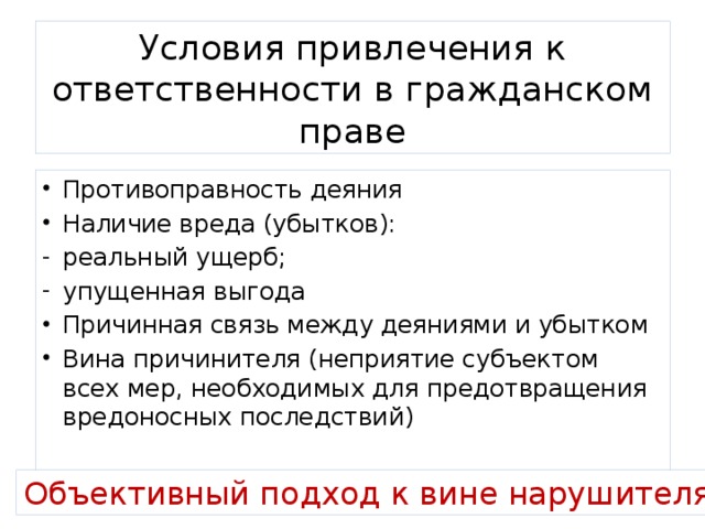 Условия привлечения к ответственности в гражданском праве Противоправность деяния Наличие вреда (убытков): реальный ущерб; упущенная выгода Причинная связь между деяниями и убытком Вина причинителя (неприятие субъектом всех мер, необходимых для предотвращения вредоносных последствий) Объективный подход к вине нарушителя! 