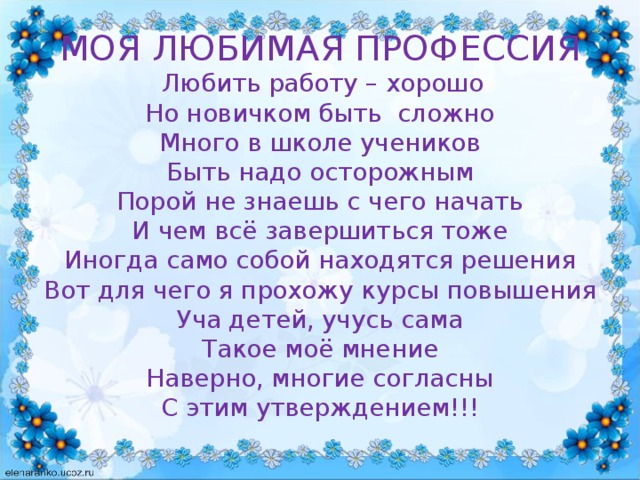 МОЯ ЛЮБИМАЯ ПРОФЕССИЯ   Любить работу – хорошо  Но новичком быть сложно  Много в школе учеников  Быть надо осторожным  Порой не знаешь с чего начать  И чем всё завершиться тоже  Иногда само собой находятся решения  Вот для чего я прохожу курсы повышения  Уча детей, учусь сама  Такое моё мнение  Наверно, многие согласны  С этим утверждением!!!   
