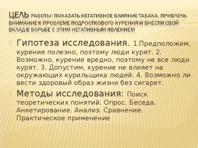 Гипотеза исследования. 1.Предположим, курение полезно, поэтому люди курят. 2. Возможно, курение вредно, поэтому не все люди курят. 3. Допустим, курение не влияет на окружающих курильщика людей. 4. Возможно ли вести здоровый образ жизни без сигарет. Методы исследования: Поиск теоретических понятий. Опрос. Беседа. Анкетирование. Анализ. Сравнение. Практическое применение 