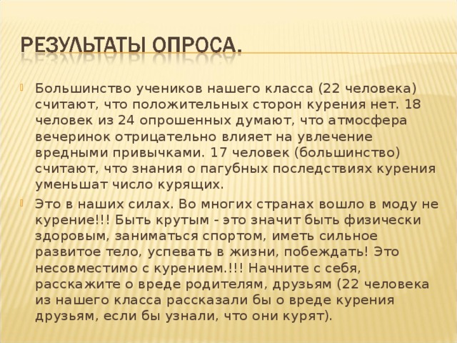 Большинство учеников нашего класса (22 человека) считают, что положительных сторон курения нет. 18 человек из 24 опрошенных думают, что атмосфера вечеринок отрицательно влияет на увлечение вредными привычками. 17 человек (большинство) считают, что знания о пагубных последствиях курения уменьшат число курящих. Это в наших силах. Во многих странах вошло в моду не курение!!! Быть крутым - это значит быть физически здоровым, заниматься спортом, иметь сильное развитое тело, успевать в жизни, побеждать! Это несовместимо с курением.!!! Начните с себя, расскажите о вреде родителям, друзьям (22 человека из нашего класса рассказали бы о вреде курения друзьям, если бы узнали, что они курят).  