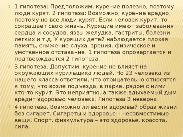 1 гипотеза: Предположим, курение полезно, поэтому люди курят. 2 гипотеза: Возможно, курение вредно, поэтому не все люди курят. Если человек курит, то сокращает свою жизнь. Курящие имеют заболевания сердца и сосудов, язвы желудка, гастриты, болезни легких и т.д. У курящих детей наблюдается плохая память, снижение слуха, зрения, физическое и умственное отставание. 1 гипотеза опровергается и подтверждается 2 гипотеза. 3 гипотеза. Допустим, курение не влияет на окружающих курильщика людей. Но 23 человека из нашего класса ответили, что отрицательно относятся к тому, что возле подъезда, в парке, рядом с ними кто-то курит. Это неприятно, а также вдыхаемый дым вредит здоровью человека. Гипотеза 3 неверна. 4 гипотеза. Возможно ли вести здоровый образ жизни без сигарет. Сигареты и здоровье – несовместимые вещи. Спорт, физкультура – это здоровье, красота, сила.  