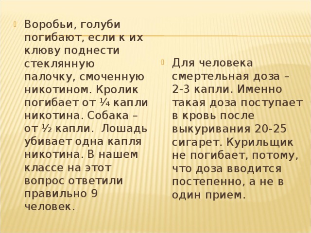 Воробьи, голуби погибают, если к их клюву поднести стеклянную палочку, смоченную никотином. Кролик погибает от ¼ капли никотина. Собака – от ½ капли. Лошадь убивает одна капля никотина. В нашем классе на этот вопрос ответили правильно 9 человек. Для человека смертельная доза – 2-3 капли. Именно такая доза поступает в кровь после выкуривания 20-25 сигарет. Курильщик не погибает, потому, что доза вводится постепенно, а не в один прием. 