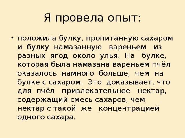 Я провела опыт: положила булку, пропитанную сахаром и булку намазанную вареньем из разных ягод около улья. На булке, которая была намазана вареньем пчёл оказалось намного больше, чем на булке с сахаром. Это доказывает, что для пчёл привлекательнее нектар, содержащий смесь сахаров, чем нектар с такой же концентрацией одного сахара. 