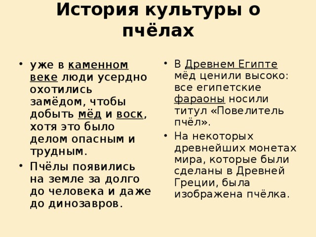 История культуры о пчёлах   уже в каменном веке люди усердно охотились замёдом, чтобы добыть мёд и воск , хотя это было делом опасным и трудным. Пчёлы появились на земле за долго до человека и даже до динозавров. В Древнем Египте мёд ценили высоко: все египетские фараоны носили титул «Повелитель пчёл». На некоторых древнейших монетах мира, которые были сделаны в Древней Греции, была изображена пчёлка. 