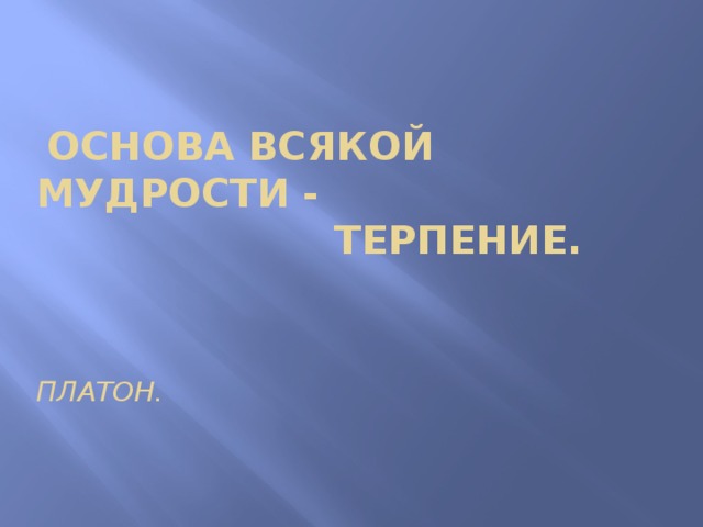 Мудрости и терпения. Терпение основа всякой мудрости. "Основа всякой мудрости есть терпение." - Платон..